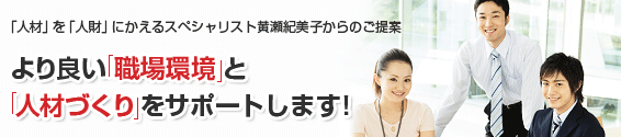 「人材」を「人財」にかえるスペシャリスト黄瀬紀美子からのご提案：より良い「職場環境」と「人材づくり」をサポートします。研修・講演のご依頼は077-522-7755まで。電話受付時間：平日（月〜金）10:00〜17:00