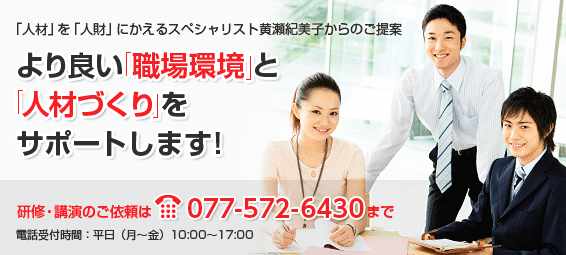 「人材」を「人財」にかえるスペシャリスト黄瀬紀美子からのご提案：より良い「職場環境」と「人材づくり」をサポートします。研修・講演のご依頼は077-522-7755まで。電話受付時間：平日（月〜金）10:00〜17:00